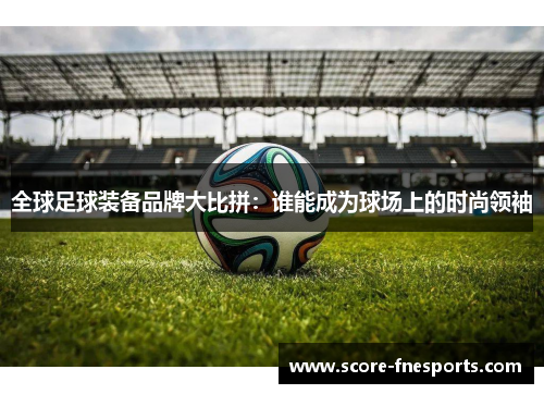 全球足球装备品牌大比拼：谁能成为球场上的时尚领袖