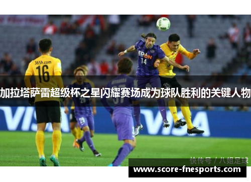 加拉塔萨雷超级杯之星闪耀赛场成为球队胜利的关键人物