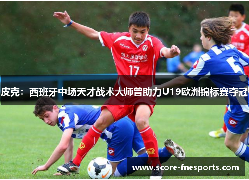 皮克：西班牙中场天才战术大师曾助力U19欧洲锦标赛夺冠