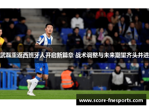 武磊重返西班牙人开启新篇章 战术调整与未来期望齐头并进
