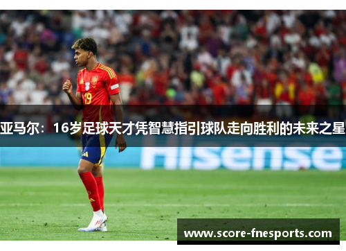 亚马尔：16岁足球天才凭智慧指引球队走向胜利的未来之星