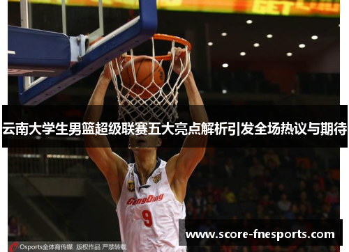 云南大学生男篮超级联赛五大亮点解析引发全场热议与期待