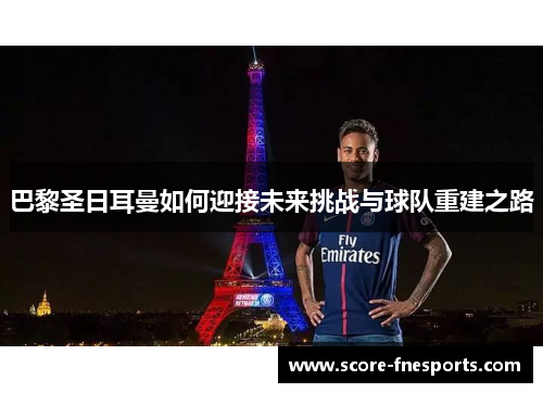 巴黎圣日耳曼如何迎接未来挑战与球队重建之路
