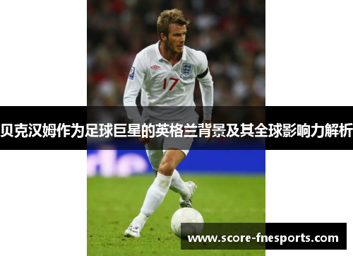 贝克汉姆作为足球巨星的英格兰背景及其全球影响力解析