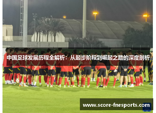 中国足球发展历程全解析：从起步阶段到崛起之路的深度剖析