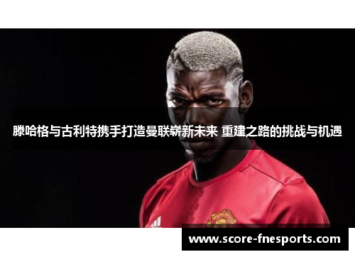 滕哈格与古利特携手打造曼联崭新未来 重建之路的挑战与机遇