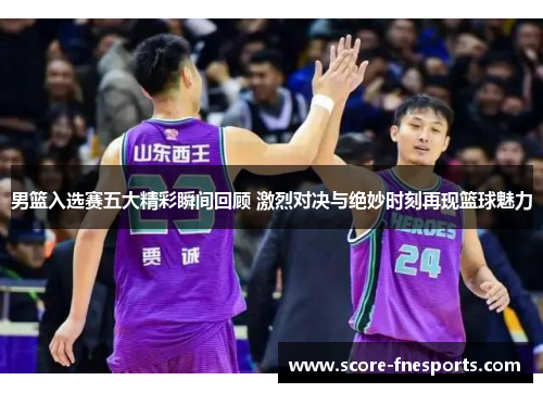 男篮入选赛五大精彩瞬间回顾 激烈对决与绝妙时刻再现篮球魅力