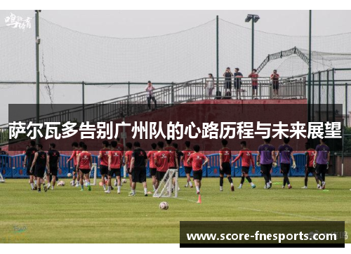 萨尔瓦多告别广州队的心路历程与未来展望