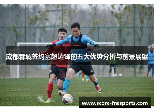 成都蓉城签约塞超边锋的五大优势分析与前景展望