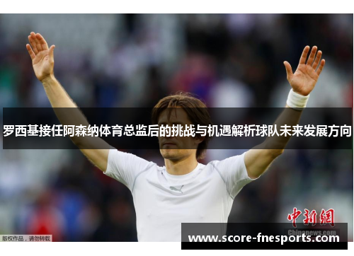 罗西基接任阿森纳体育总监后的挑战与机遇解析球队未来发展方向