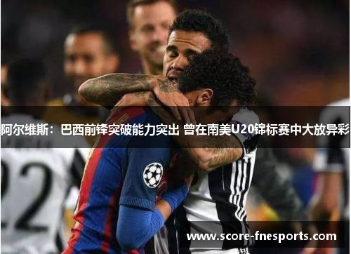 阿尔维斯：巴西前锋突破能力突出 曾在南美U20锦标赛中大放异彩