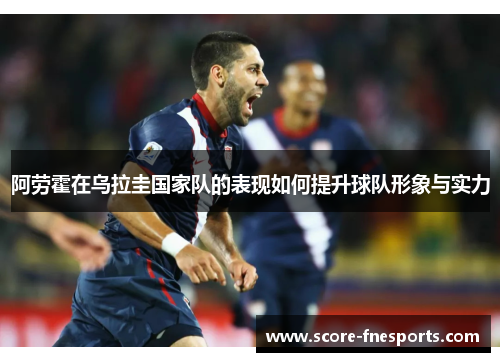 阿劳霍在乌拉圭国家队的表现如何提升球队形象与实力