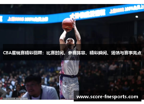 CBA星锐赛精彩回顾：比赛时间、参赛阵容、精彩瞬间、场馆与赛事亮点