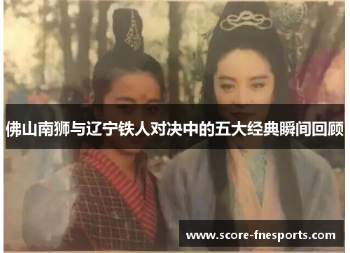 佛山南狮与辽宁铁人对决中的五大经典瞬间回顾