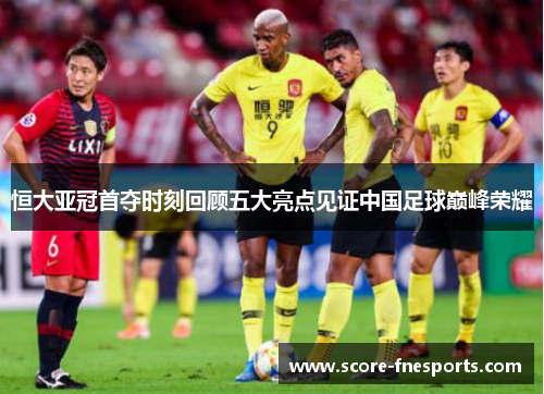 恒大亚冠首夺时刻回顾五大亮点见证中国足球巅峰荣耀