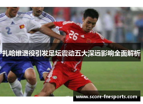 扎哈维退役引发足坛震动五大深远影响全面解析