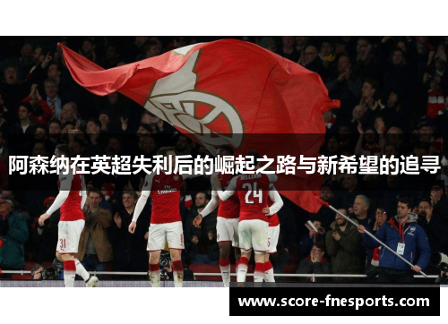 阿森纳在英超失利后的崛起之路与新希望的追寻